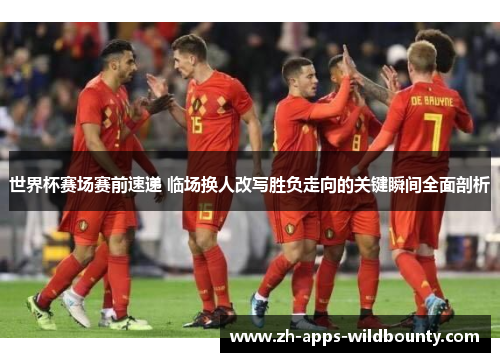 世界杯赛场赛前速递 临场换人改写胜负走向的关键瞬间全面剖析