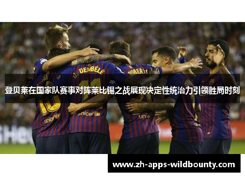 登贝莱在国家队赛事对阵莱比锡之战展现决定性统治力引领胜局时刻