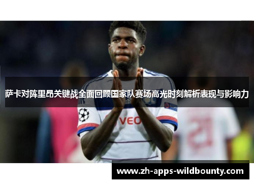 萨卡对阵里昂关键战全面回顾国家队赛场高光时刻解析表现与影响力